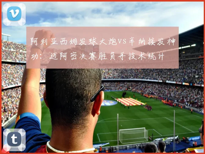 阿利亚西姆发球大炮vs辛纳接发神功：迈阿密决赛胜负手技术统计