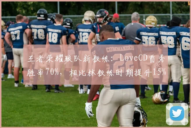 王者荣耀狼队新教练：LoveCD首秀胜率70%，相比林教练时期提升15%