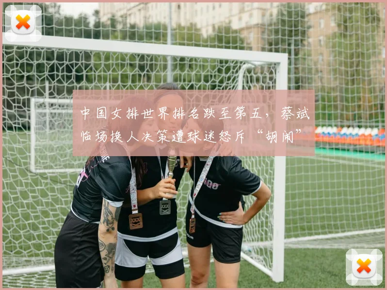 中国女排世界排名跌至第五,蔡斌临场换人决策遭球迷怒斥“胡闹”