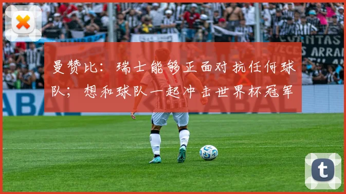 曼赞比：瑞士能够正面对抗任何球队；想和球队一起冲击世界杯冠军