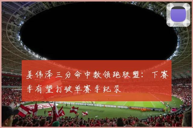 姜伟泽三分命中数领跑联盟：下赛季有望打破单赛季纪录