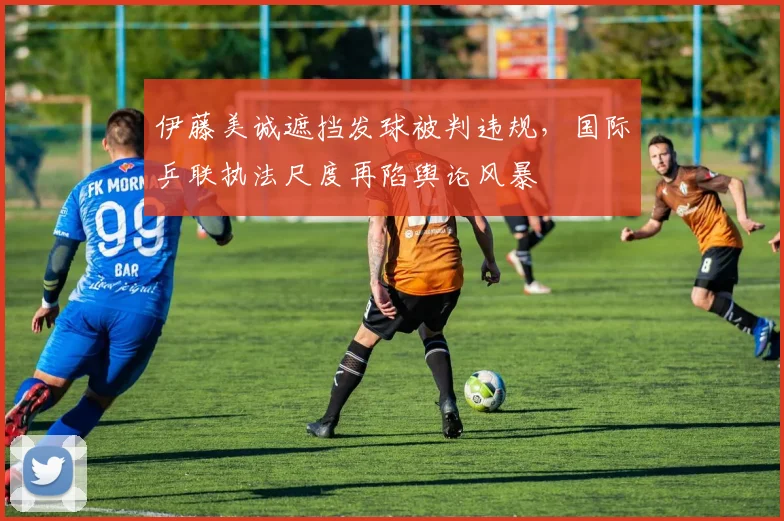 伊藤美诚遮挡发球被判违规，国际乒联执法尺度再陷舆论风暴