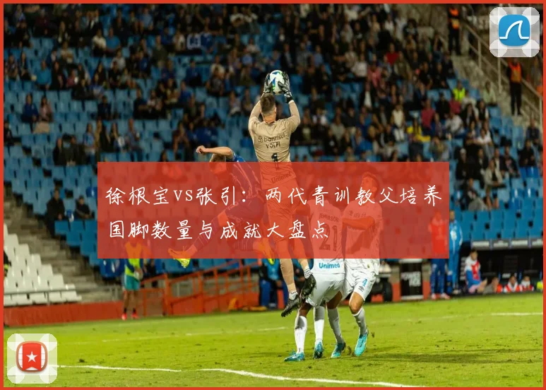 徐根宝vs张引：两代青训教父培养国脚数量与成就大盘点