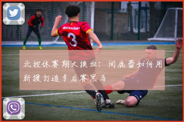 北控休赛期大换血：闵鹿蕾如何用新援打造季后赛黑马